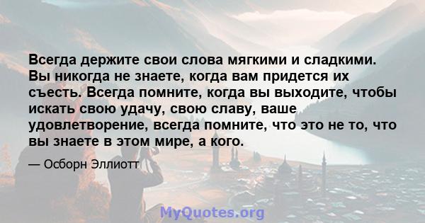 Всегда держите свои слова мягкими и сладкими. Вы никогда не знаете, когда вам придется их съесть. Всегда помните, когда вы выходите, чтобы искать свою удачу, свою славу, ваше удовлетворение, всегда помните, что это не