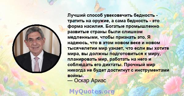 Лучший способ увековечить бедность - тратить на оружие, а сама бедность - это форма насилия. Богатые промышленно развитые страны были слишком медленными, чтобы признать это. Я надеюсь, что в этом новом веке и новом