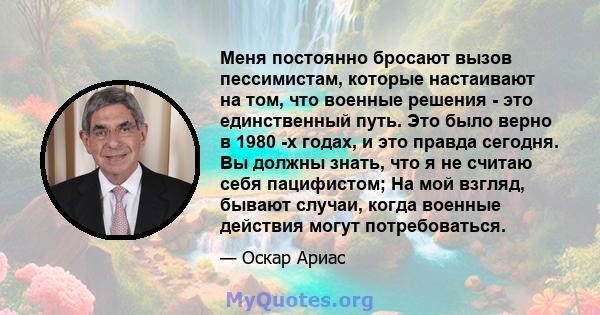 Меня постоянно бросают вызов пессимистам, которые настаивают на том, что военные решения - это единственный путь. Это было верно в 1980 -х годах, и это правда сегодня. Вы должны знать, что я не считаю себя пацифистом;