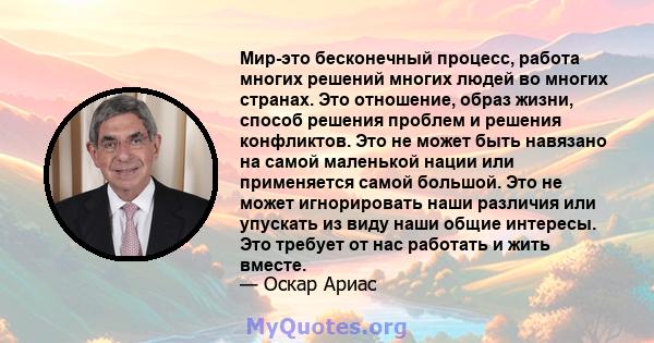 Мир-это бесконечный процесс, работа многих решений многих людей во многих странах. Это отношение, образ жизни, способ решения проблем и решения конфликтов. Это не может быть навязано на самой маленькой нации или