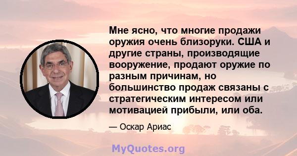 Мне ясно, что многие продажи оружия очень близоруки. США и другие страны, производящие вооружение, продают оружие по разным причинам, но большинство продаж связаны с стратегическим интересом или мотивацией прибыли, или