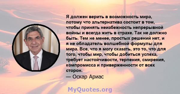 Я должен верить в возможность мира, потому что альтернатива состоит в том, чтобы принять неизбежность непрерывной войны и всегда жить в страхе. Так не должно быть. Тем не менее, простых решений нет, и я не обладатель