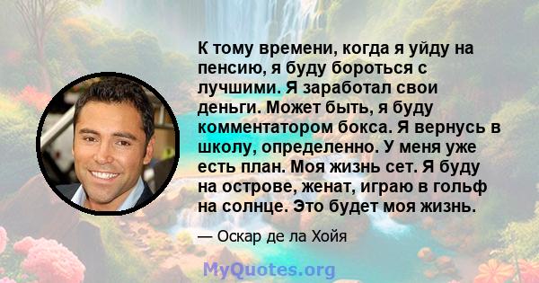 К тому времени, когда я уйду на пенсию, я буду бороться с лучшими. Я заработал свои деньги. Может быть, я буду комментатором бокса. Я вернусь в школу, определенно. У меня уже есть план. Моя жизнь сет. Я буду на острове, 