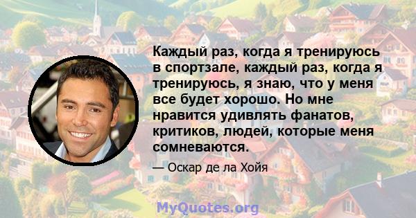 Каждый раз, когда я тренируюсь в спортзале, каждый раз, когда я тренируюсь, я знаю, что у меня все будет хорошо. Но мне нравится удивлять фанатов, критиков, людей, которые меня сомневаются.