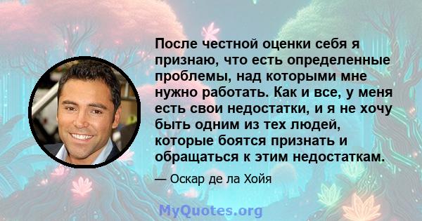 После честной оценки себя я признаю, что есть определенные проблемы, над которыми мне нужно работать. Как и все, у меня есть свои недостатки, и я не хочу быть одним из тех людей, которые боятся признать и обращаться к