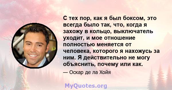 С тех пор, как я был боксом, это всегда было так, что, когда я захожу в кольцо, выключатель уходит, и мое отношение полностью меняется от человека, которого я нахожусь за ним. Я действительно не могу объяснить, почему