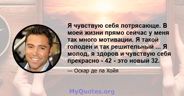 Я чувствую себя потрясающе. В моей жизни прямо сейчас у меня так много мотивации. Я такой голоден и так решительный ... Я молод, я здоров и чувствую себя прекрасно - 42 - это новый 32.