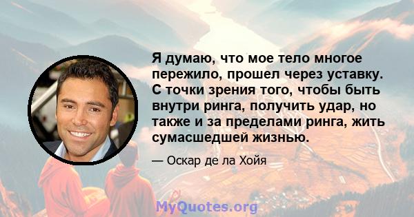 Я думаю, что мое тело многое пережило, прошел через уставку. С точки зрения того, чтобы быть внутри ринга, получить удар, но также и за пределами ринга, жить сумасшедшей жизнью.