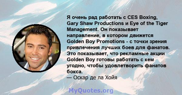 Я очень рад работать с CES Boxing, Gary Shaw Productions и Eye of the Tiger Management. Он показывает направление, в котором движется Golden Boy Promotions - с точки зрения привлечения лучших боев для фанатов. Это