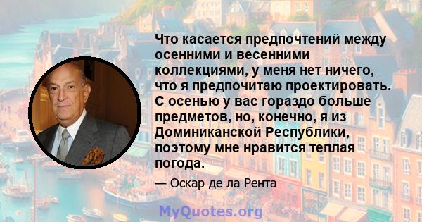 Что касается предпочтений между осенними и весенними коллекциями, у меня нет ничего, что я предпочитаю проектировать. С осенью у вас гораздо больше предметов, но, конечно, я из Доминиканской Республики, поэтому мне