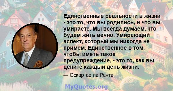 Единственные реальности в жизни - это то, что вы родились, и что вы умираете. Мы всегда думаем, что будем жить вечно. Умирающий аспект, который мы никогда не примем. Единственное в том, чтобы иметь такое предупреждение, 