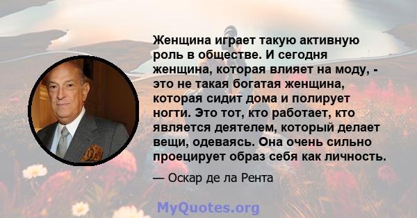 Женщина играет такую ​​активную роль в обществе. И сегодня женщина, которая влияет на моду, - это не такая богатая женщина, которая сидит дома и полирует ногти. Это тот, кто работает, кто является деятелем, который