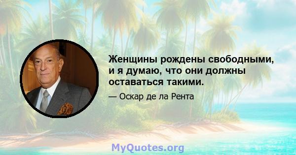 Женщины рождены свободными, и я думаю, что они должны оставаться такими.