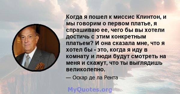 Когда я пошел к миссис Клинтон, и мы говорим о первом платье, я спрашиваю ее, чего бы вы хотели достичь с этим конкретным платьем? И она сказала мне, что я хотел бы - это, когда я иду в комнату и люди будут смотреть на