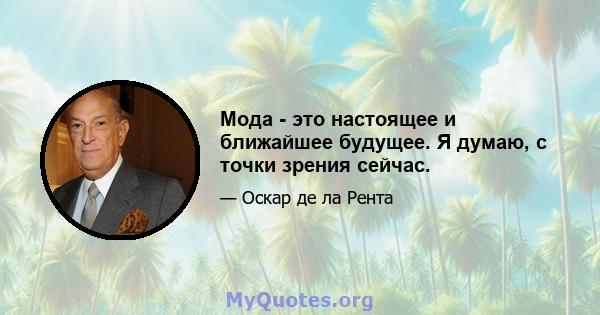 Мода - это настоящее и ближайшее будущее. Я думаю, с точки зрения сейчас.