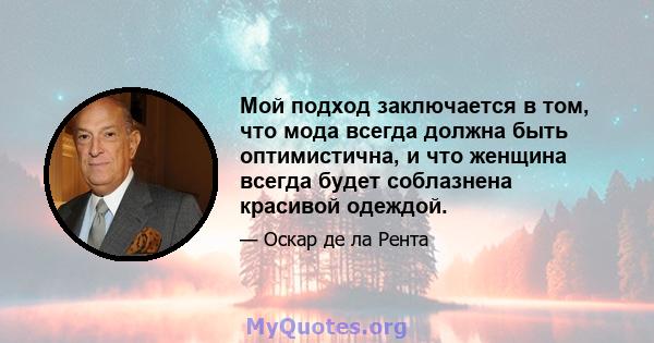 Мой подход заключается в том, что мода всегда должна быть оптимистична, и что женщина всегда будет соблазнена красивой одеждой.