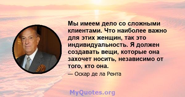 Мы имеем дело со сложными клиентами. Что наиболее важно для этих женщин, так это индивидуальность. Я должен создавать вещи, которые она захочет носить, независимо от того, кто она.