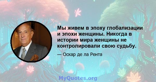 Мы живем в эпоху глобализации и эпохи женщины. Никогда в истории мира женщины не контролировали свою судьбу.