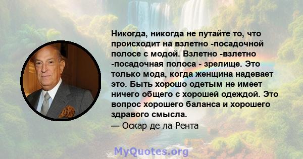 Никогда, никогда не путайте то, что происходит на взлетно -посадочной полосе с модой. Взлетно -взлетно -посадочная полоса - зрелище. Это только мода, когда женщина надевает это. Быть хорошо одетым не имеет ничего общего 