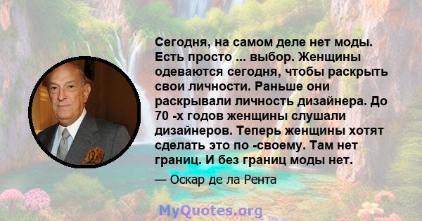 Сегодня, на самом деле нет моды. Есть просто ... выбор. Женщины одеваются сегодня, чтобы раскрыть свои личности. Раньше они раскрывали личность дизайнера. До 70 -х годов женщины слушали дизайнеров. Теперь женщины хотят