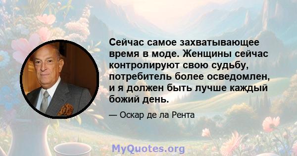 Сейчас самое захватывающее время в моде. Женщины сейчас контролируют свою судьбу, потребитель более осведомлен, и я должен быть лучше каждый божий день.