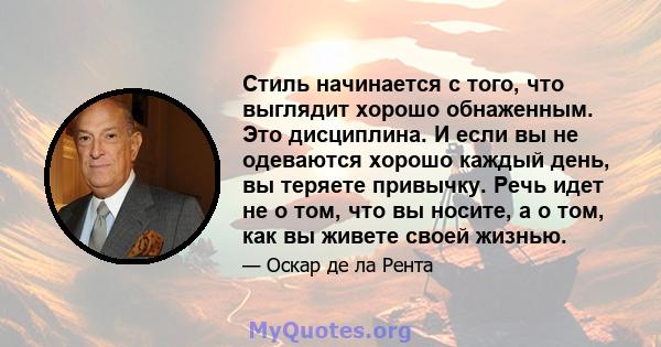 Стиль начинается с того, что выглядит хорошо обнаженным. Это дисциплина. И если вы не одеваются хорошо каждый день, вы теряете привычку. Речь идет не о том, что вы носите, а о том, как вы живете своей жизнью.