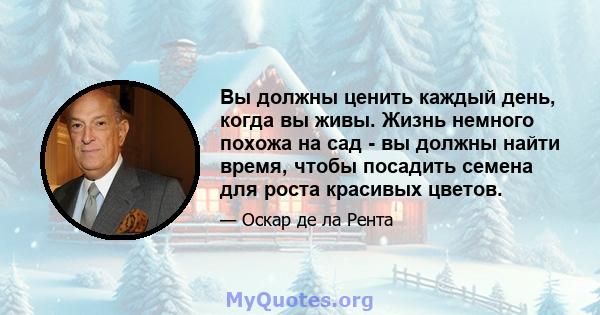 Вы должны ценить каждый день, когда вы живы. Жизнь немного похожа на сад - вы должны найти время, чтобы посадить семена для роста красивых цветов.