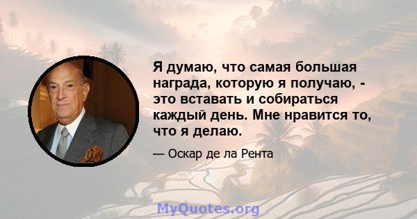 Я думаю, что самая большая награда, которую я получаю, - это вставать и собираться каждый день. Мне нравится то, что я делаю.