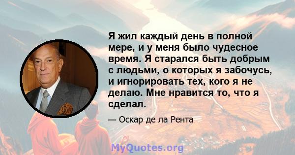 Я жил каждый день в полной мере, и у меня было чудесное время. Я старался быть добрым с людьми, о которых я забочусь, и игнорировать тех, кого я не делаю. Мне нравится то, что я сделал.