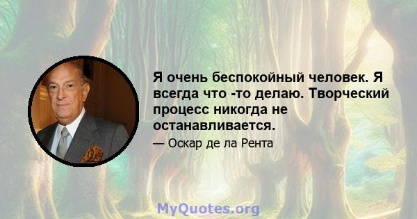 Я очень беспокойный человек. Я всегда что -то делаю. Творческий процесс никогда не останавливается.