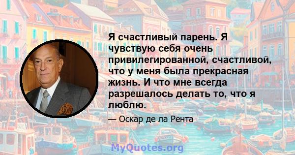 Я счастливый парень. Я чувствую себя очень привилегированной, счастливой, что у меня была прекрасная жизнь. И что мне всегда разрешалось делать то, что я люблю.