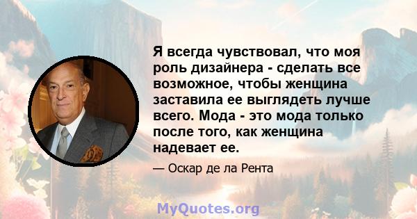 Я всегда чувствовал, что моя роль дизайнера - сделать все возможное, чтобы женщина заставила ее выглядеть лучше всего. Мода - это мода только после того, как женщина надевает ее.