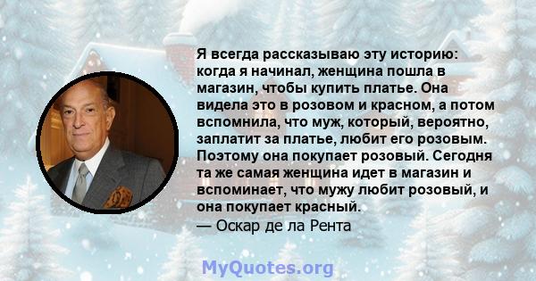 Я всегда рассказываю эту историю: когда я начинал, женщина пошла в магазин, чтобы купить платье. Она видела это в розовом и красном, а потом вспомнила, что муж, который, вероятно, заплатит за платье, любит его розовым.