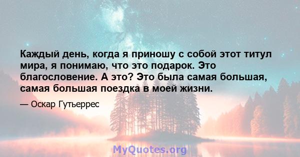 Каждый день, когда я приношу с собой этот титул мира, я понимаю, что это подарок. Это благословение. А это? Это была самая большая, самая большая поездка в моей жизни.