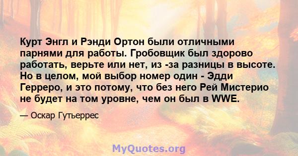 Курт Энгл и Рэнди Ортон были отличными парнями для работы. Гробовщик был здорово работать, верьте или нет, из -за разницы в высоте. Но в целом, мой выбор номер один - Эдди Герреро, и это потому, что без него Рей