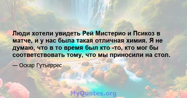 Люди хотели увидеть Рей Мистерио и Псикоз в матче, и у нас была такая отличная химия. Я не думаю, что в то время был кто -то, кто мог бы соответствовать тому, что мы приносили на стол.