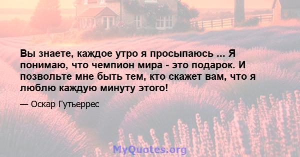 Вы знаете, каждое утро я просыпаюсь ... Я понимаю, что чемпион мира - это подарок. И позвольте мне быть тем, кто скажет вам, что я люблю каждую минуту этого!