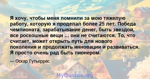 Я хочу, чтобы меня помнили за мою тяжелую работу, которую я проделал более 25 лет. Победа чемпионата, зарабатывание денег, быть звездой, все роскошные вещи ... они не считаются. То, что считает, может открыть путь для