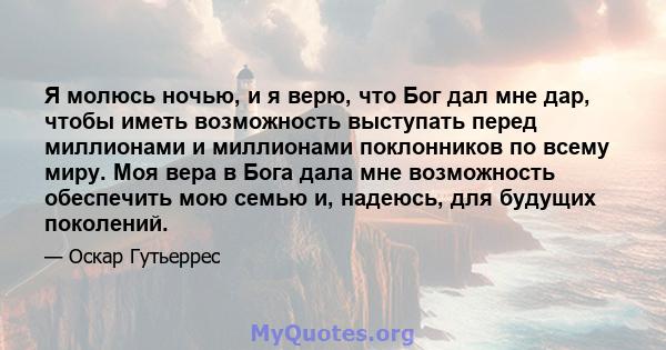 Я молюсь ночью, и я верю, что Бог дал мне дар, чтобы иметь возможность выступать перед миллионами и миллионами поклонников по всему миру. Моя вера в Бога дала мне возможность обеспечить мою семью и, надеюсь, для будущих 