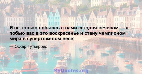 Я не только побьюсь с вами сегодня вечером ... я побью вас в это воскресенье и стану чемпионом мира в супертяжелом весе!