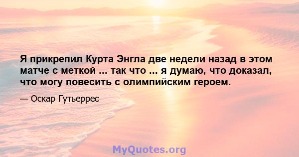 Я прикрепил Курта Энгла две недели назад в этом матче с меткой ... так что ... я думаю, что доказал, что могу повесить с олимпийским героем.