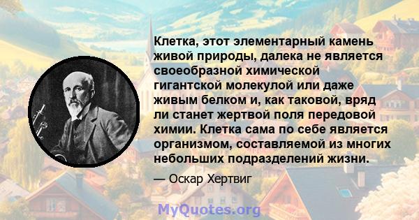 Клетка, этот элементарный камень живой природы, далека не является своеобразной химической гигантской молекулой или даже живым белком и, как таковой, вряд ли станет жертвой поля передовой химии. Клетка сама по себе