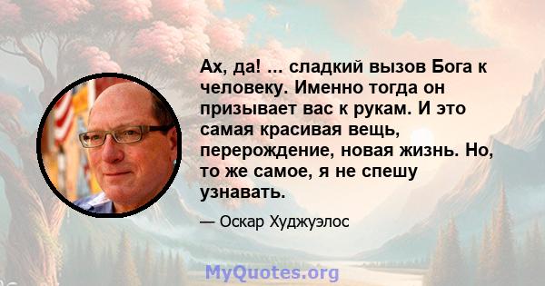 Ах, да! ... сладкий вызов Бога к человеку. Именно тогда он призывает вас к рукам. И это самая красивая вещь, перерождение, новая жизнь. Но, то же самое, я не спешу узнавать.