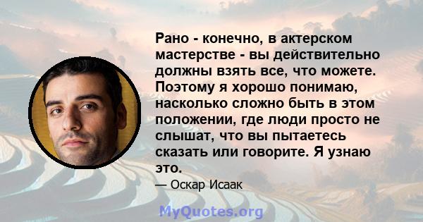 Рано - конечно, в актерском мастерстве - вы действительно должны взять все, что можете. Поэтому я хорошо понимаю, насколько сложно быть в этом положении, где люди просто не слышат, что вы пытаетесь сказать или говорите. 