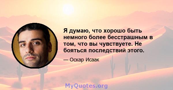 Я думаю, что хорошо быть немного более бесстрашным в том, что вы чувствуете. Не бояться последствий этого.