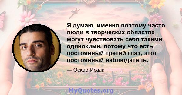 Я думаю, именно поэтому часто люди в творческих областях могут чувствовать себя такими одинокими, потому что есть постоянный третий глаз, этот постоянный наблюдатель.