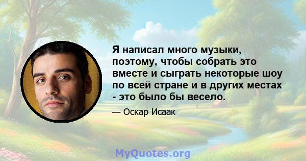 Я написал много музыки, поэтому, чтобы собрать это вместе и сыграть некоторые шоу по всей стране и в других местах - это было бы весело.