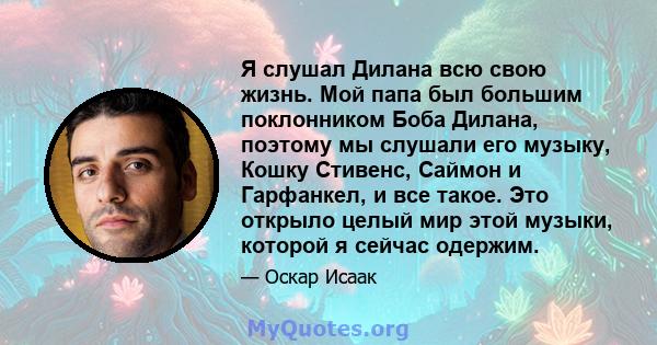 Я слушал Дилана всю свою жизнь. Мой папа был большим поклонником Боба Дилана, поэтому мы слушали его музыку, Кошку Стивенс, Саймон и Гарфанкел, и все такое. Это открыло целый мир этой музыки, которой я сейчас одержим.