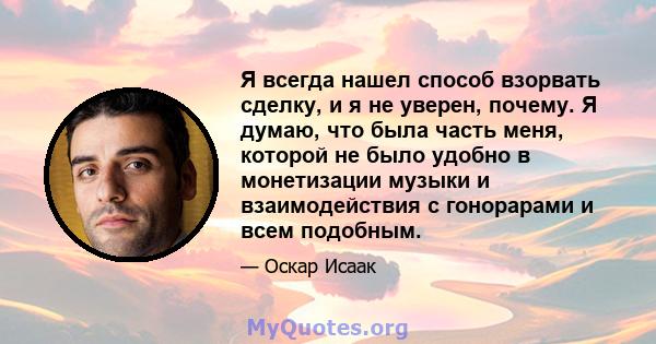 Я всегда нашел способ взорвать сделку, и я не уверен, почему. Я думаю, что была часть меня, которой не было удобно в монетизации музыки и взаимодействия с гонорарами и всем подобным.