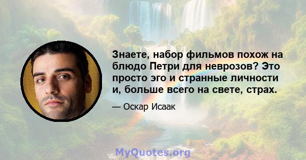 Знаете, набор фильмов похож на блюдо Петри для неврозов? Это просто эго и странные личности и, больше всего на свете, страх.